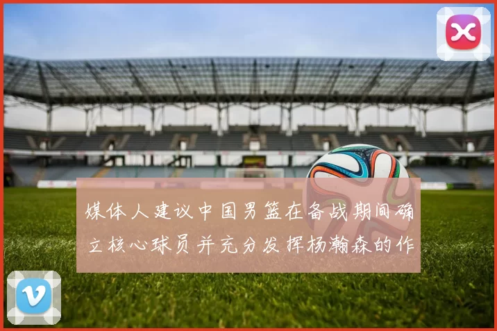 媒体人建议中国男篮在备战期间确立核心球员并充分发挥杨瀚森的作用