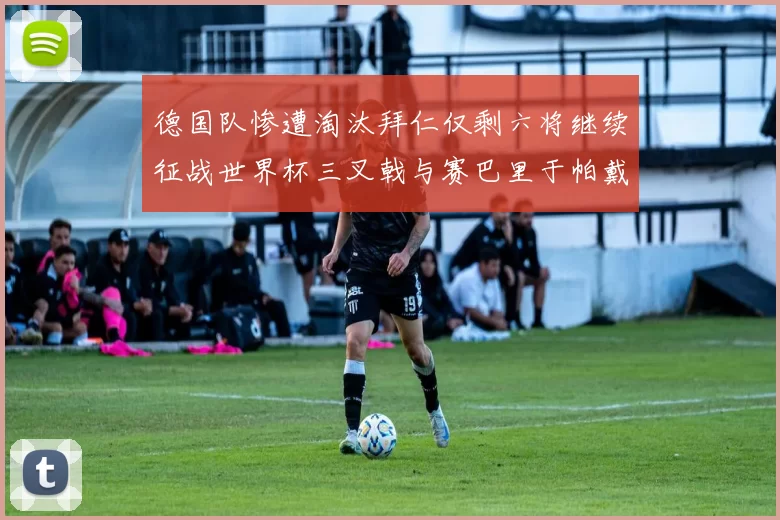 德国队惨遭淘汰拜仁仅剩六将继续征战世界杯三叉戟与赛巴里于帕戴维斯携手出战
