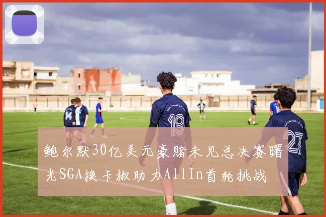 鲍尔默30亿美元豪赌未见总决赛曙光SGA换卡椒助力AllIn首轮挑战