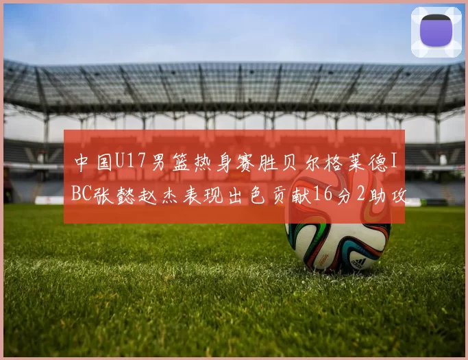 中国U17男篮热身赛胜贝尔格莱德IBC张懿赵杰表现出色贡献16分2助攻2抢断
