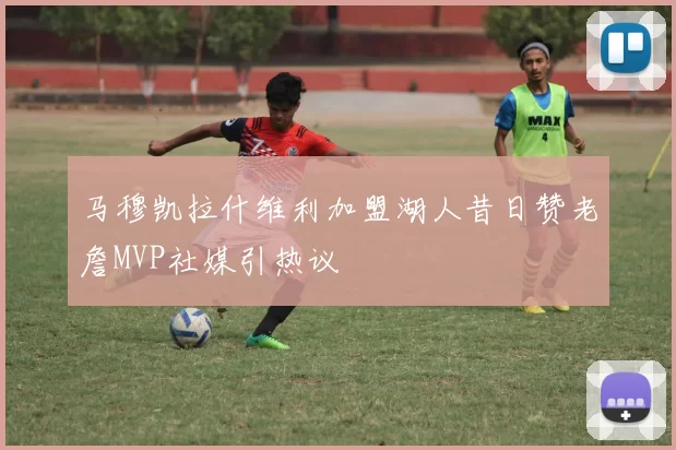马穆凯拉什维利加盟湖人昔日赞老詹MVP社媒引热议