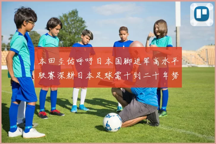 本田圭佑呼吁日本国脚进军高水平联赛深耕日本足球需十到二十年努力