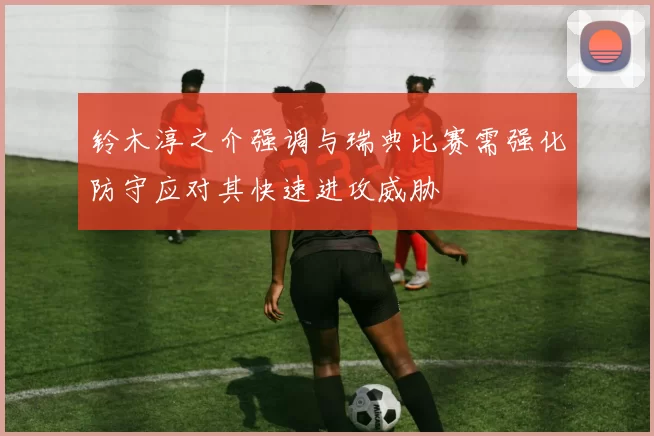 铃木淳之介强调与瑞典比赛需强化防守应对其快速进攻威胁