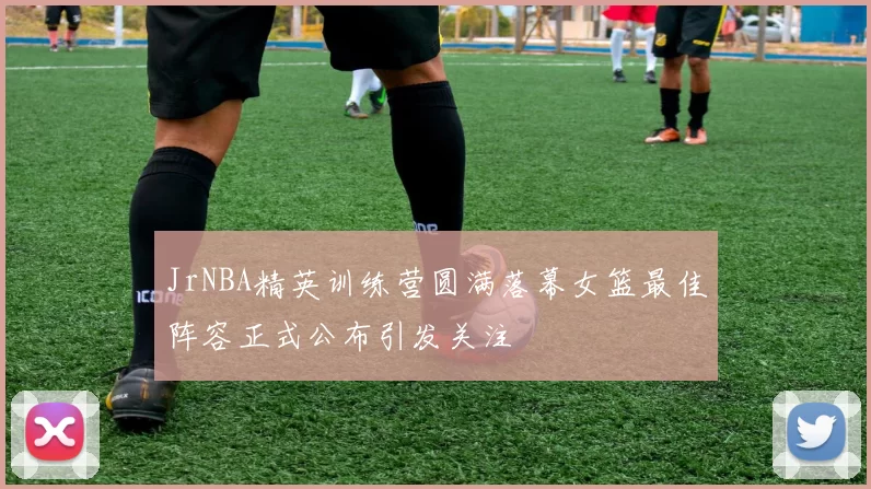 JrNBA精英训练营圆满落幕女篮最佳阵容正式公布引发关注