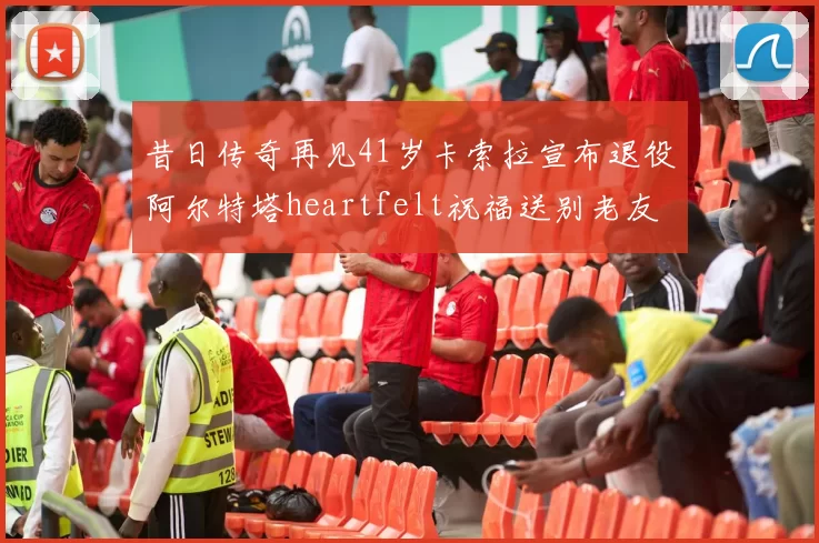 昔日传奇再见41岁卡索拉宣布退役阿尔特塔heartfelt祝福送别老友